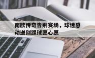 华体会app入口-南欧传奇告别赛场，球迷感动送别踢球匠心愿