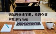 华体会app入口-切尔西低迷不振，欧冠夺冠前景渐行渐远