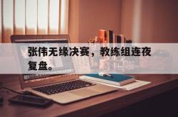 hth华体会-张伟无缘决赛，教练组连夜复盘。