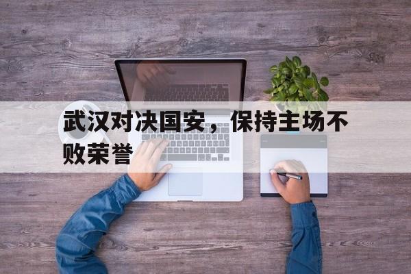 武汉对决国安，保持主场不败荣誉