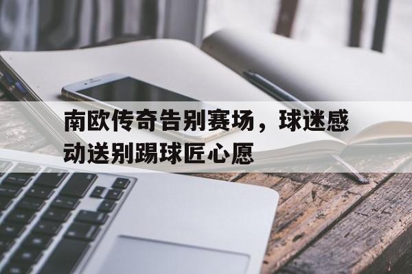 南欧传奇告别赛场，球迷感动送别踢球匠心愿